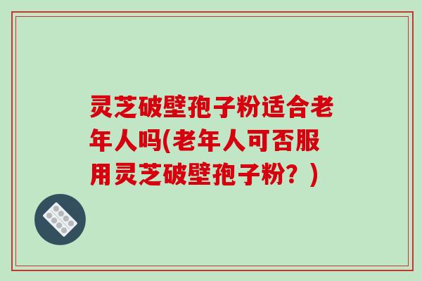 灵芝破壁孢子粉适合老年人吗(老年人可否服用灵芝破壁孢子粉？)