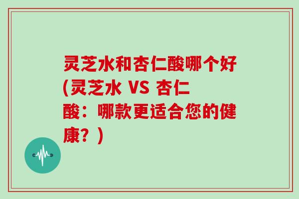 灵芝水和杏仁酸哪个好(灵芝水 VS 杏仁酸:哪款更适合您的健康?)