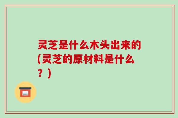 灵芝是什么木头出来的(灵芝的原材料是什么？)