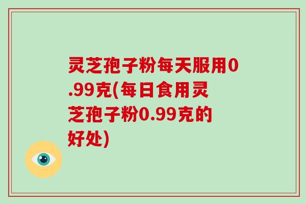 灵芝孢子粉每天服用0.99克(每日食用灵芝孢子粉0.99克的好处)