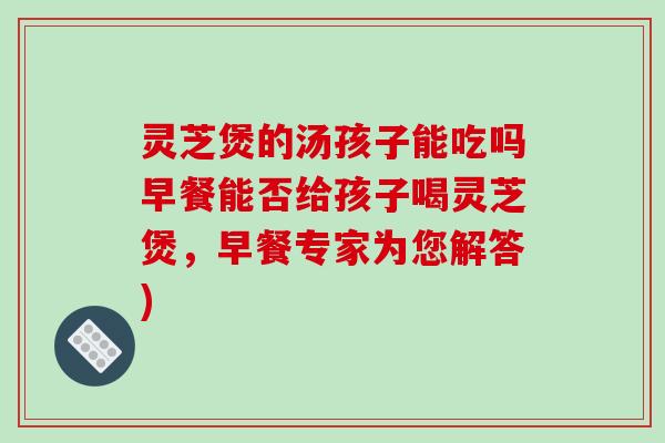 灵芝煲的汤孩子能吃吗早餐能否给孩子喝灵芝煲,早餐专家为您解答)