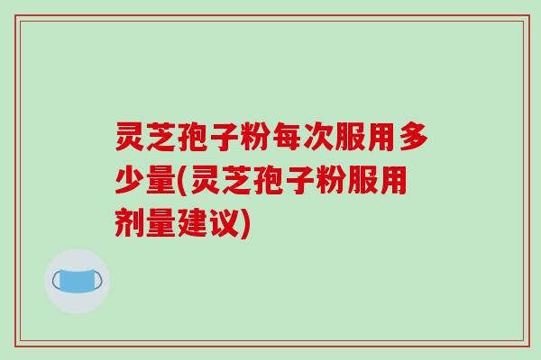 灵芝孢子粉每次服用多少量(灵芝孢子粉服用剂量建议)