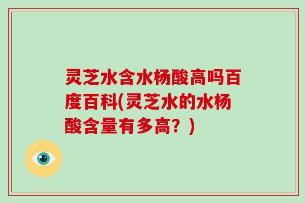 灵芝水含水杨酸高吗百度百科(灵芝水的水杨酸含量有多高？)