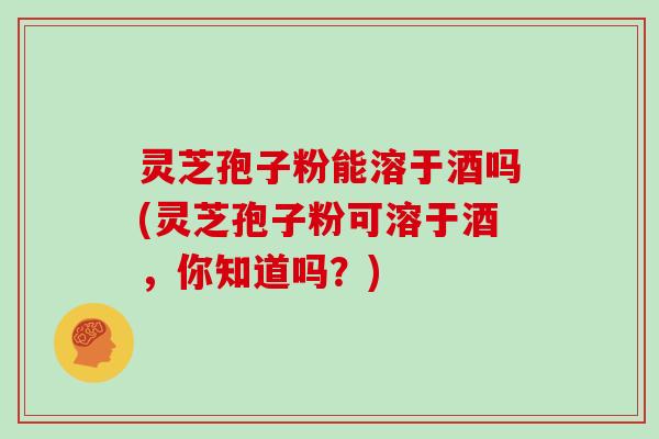 灵芝孢子粉能溶于酒吗(灵芝孢子粉可溶于酒,你知道吗?)