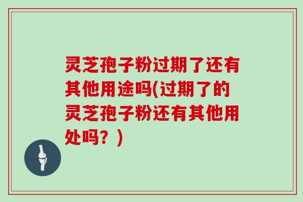 灵芝孢子粉过期了还有其他用途吗(过期了的灵芝孢子粉还有其他用处吗？)