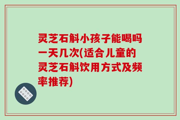 灵芝石斛小孩子能喝吗一天几次(适合儿童的灵芝石斛饮用方式及频率推荐)