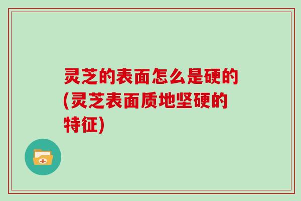 灵芝的表面怎么是硬的(灵芝表面质地坚硬的特征)