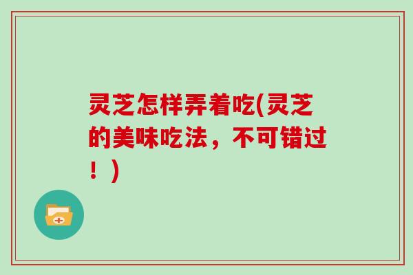 灵芝怎样弄着吃(灵芝的美味吃法,不可错过!)