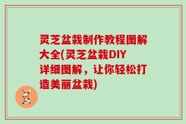 灵芝盆栽制作教程图解大全(灵芝盆栽DIY详细图解,让你轻松打造美丽盆栽)