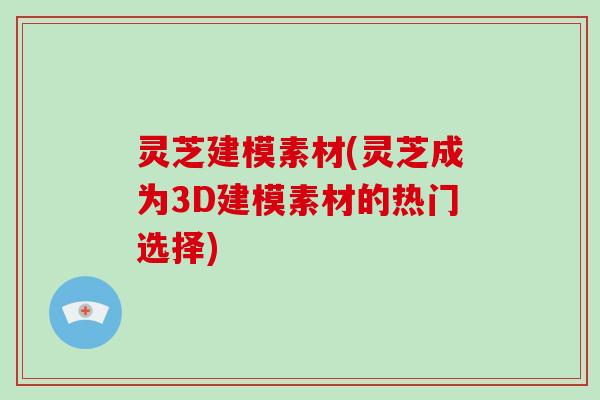 灵芝建模素材(灵芝成为3D建模素材的热门选择)