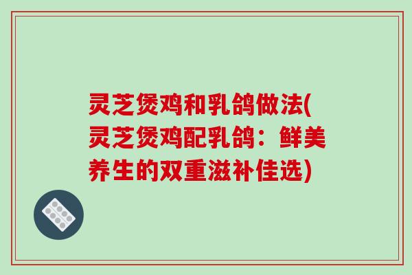 灵芝煲鸡和乳鸽做法(灵芝煲鸡配乳鸽:鲜美养生的双重滋补佳选)