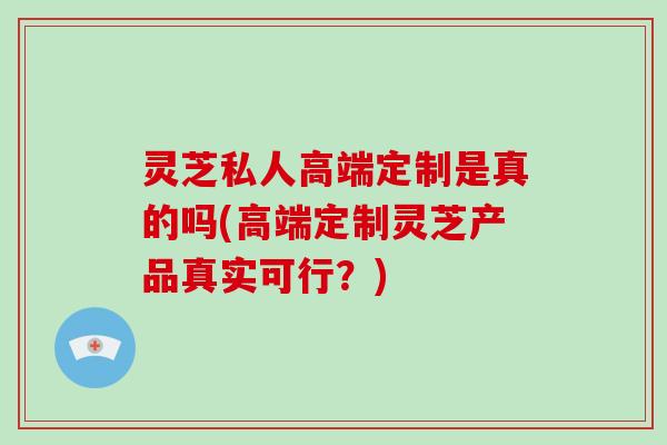 灵芝私人高端定制是真的吗(高端定制灵芝产品真实可行?)