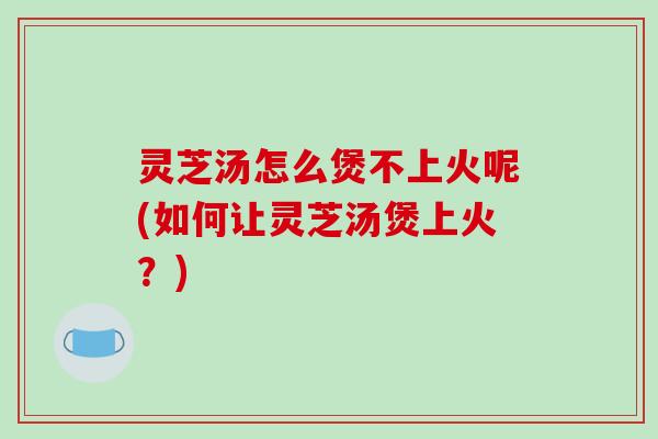 灵芝汤怎么煲不上火呢(如何让灵芝汤煲上火?)