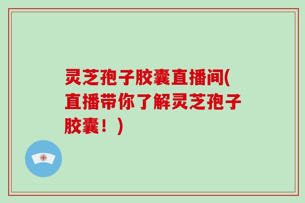 灵芝孢子胶囊直播间(直播带你了解灵芝孢子胶囊!)
