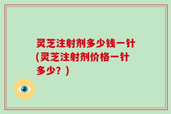 灵芝注射剂多少钱一针(灵芝注射剂价格一针多少?)
