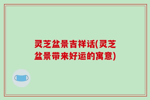 灵芝盆景吉祥话(灵芝盆景带来好运的寓意)