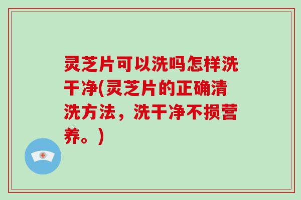 灵芝片可以洗吗怎样洗干净(灵芝片的正确清洗方法，洗干净不损营养。)