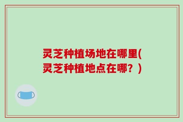 灵芝种植场地在哪里(灵芝种植地点在哪?)