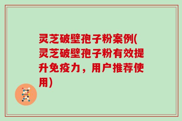 灵芝破壁孢子粉案例(灵芝破壁孢子粉有效提升免疫力,用户推荐使用)