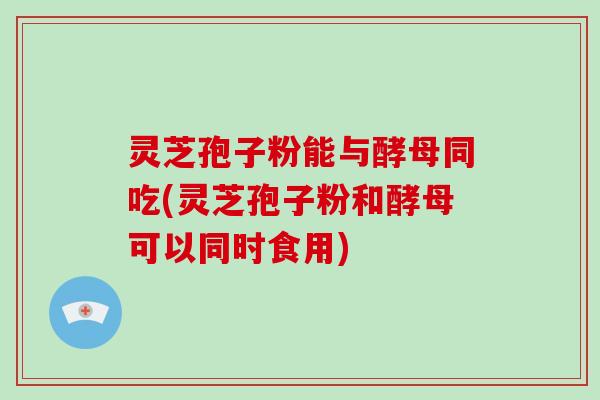 灵芝孢子粉能与酵母同吃(灵芝孢子粉和酵母可以同时食用)