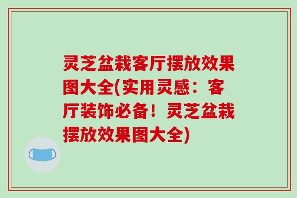 灵芝盆栽客厅摆放效果图大全(实用灵感:客厅装饰必备!灵芝盆栽摆放效果图大全)