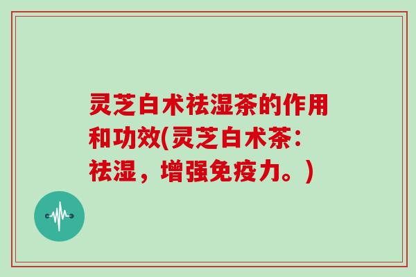 灵芝白术祛湿茶的作用和功效(灵芝白术茶:祛湿,增强免疫力。)