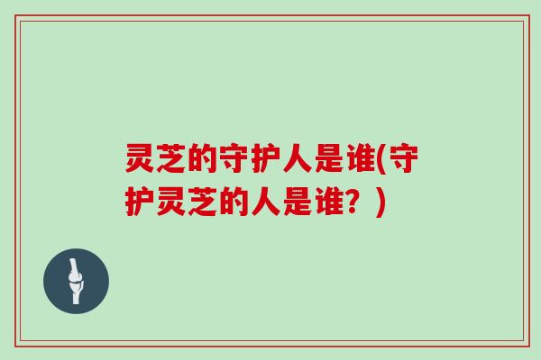 灵芝的守护人是谁(守护灵芝的人是谁?)