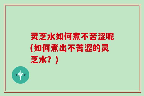 灵芝水如何煮不苦涩呢(如何煮出不苦涩的灵芝水?)