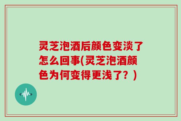 灵芝泡酒后颜色变淡了怎么回事(灵芝泡酒颜色为何变得更浅了?)