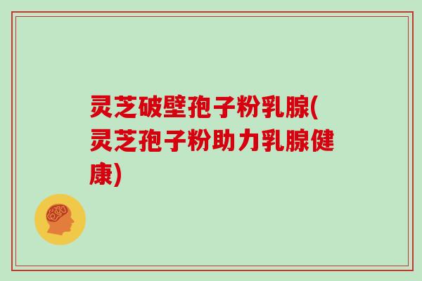 灵芝破壁孢子粉乳腺(灵芝孢子粉助力乳腺健康)