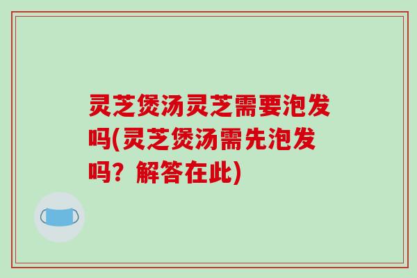 灵芝煲汤灵芝需要泡发吗(灵芝煲汤需先泡发吗?解答在此)