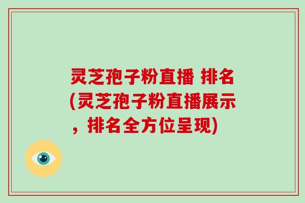 灵芝孢子粉直播 排名(灵芝孢子粉直播展示,排名全方位呈现)