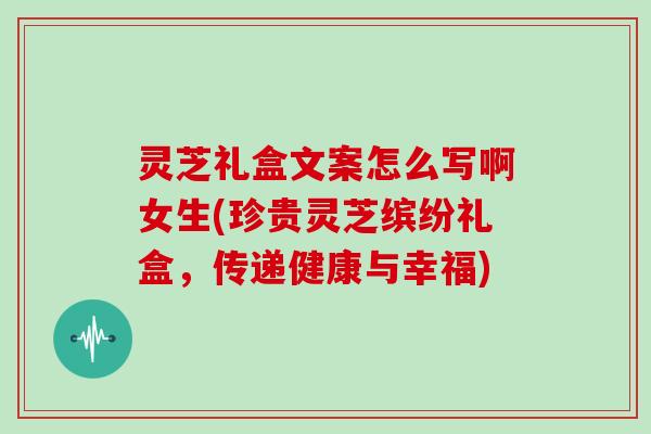 灵芝礼盒文案怎么写啊女生(珍贵灵芝缤纷礼盒,传递健康与幸福)