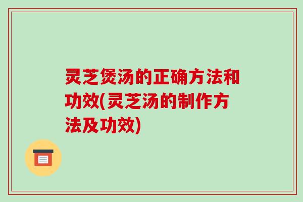 灵芝煲汤的正确方法和功效(灵芝汤的制作方法及功效)