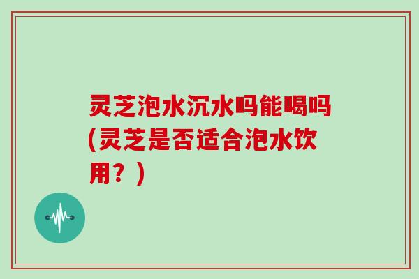灵芝泡水沉水吗能喝吗(灵芝是否适合泡水饮用？)