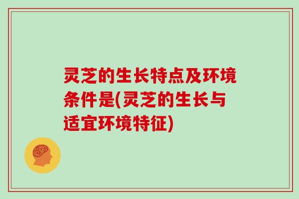 灵芝的生长特点及环境条件是(灵芝的生长与适宜环境特征)