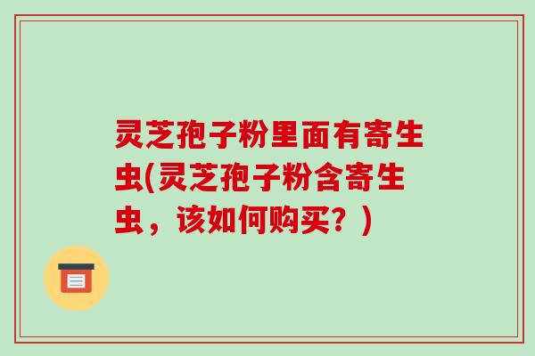 灵芝孢子粉里面有寄生虫(灵芝孢子粉含寄生虫，该如何购买？)
