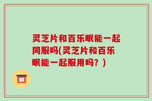 灵芝片和百乐眠能一起同服吗(灵芝片和百乐眠能一起服用吗？)