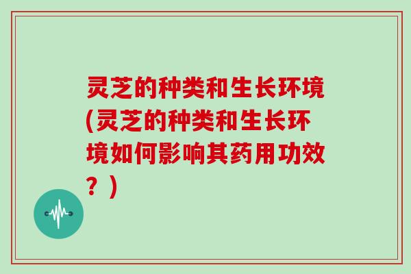 灵芝的种类和生长环境(灵芝的种类和生长环境如何影响其药用功效？)