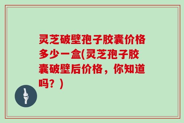 灵芝破壁孢子胶囊价格多少一盒(灵芝孢子胶囊破壁后价格,你知道吗?)