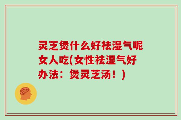 灵芝煲什么好祛湿气呢女人吃(女性祛湿气好办法:煲灵芝汤!)