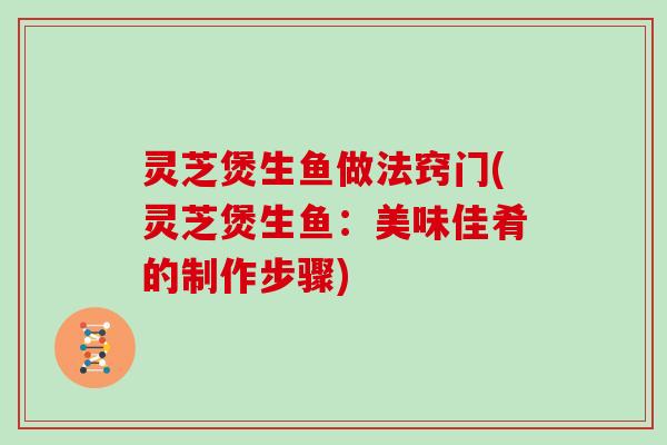 灵芝煲生鱼做法窍门(灵芝煲生鱼：美味佳肴的制作步骤)