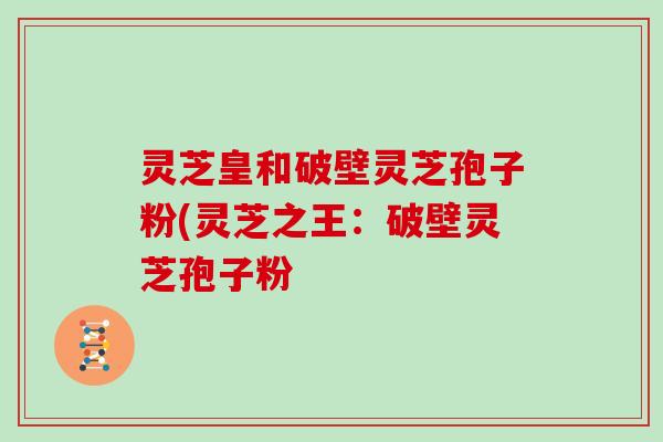 灵芝皇和破壁灵芝孢子粉(灵芝之王:破壁灵芝孢子粉
