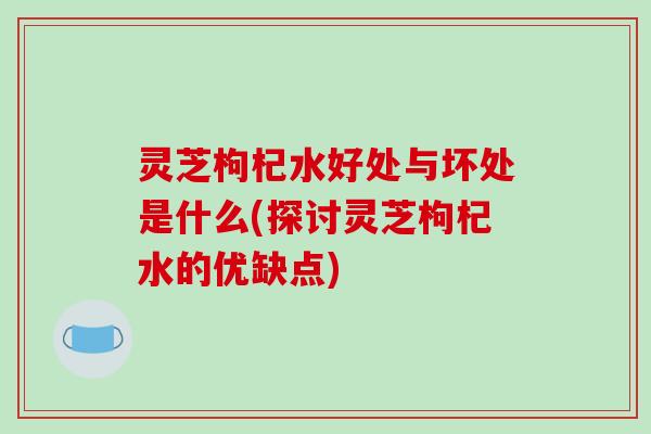 灵芝枸杞水好处与坏处是什么(探讨灵芝枸杞水的优缺点)