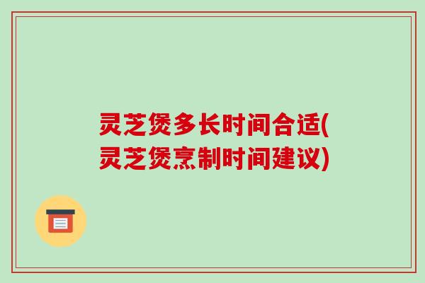 灵芝煲多长时间合适(灵芝煲烹制时间建议)