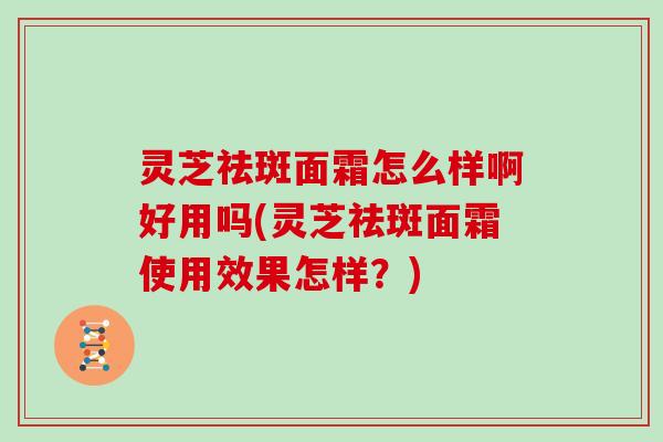 灵芝祛斑面霜怎么样啊好用吗(灵芝祛斑面霜使用效果怎样?)