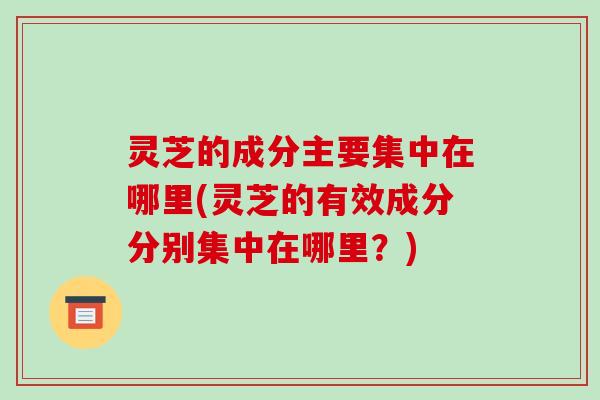 灵芝的成分主要集中在哪里(灵芝的有效成分分别集中在哪里?)