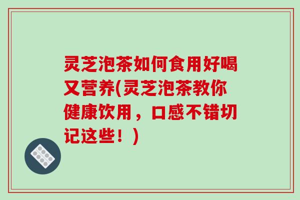 灵芝泡茶如何食用好喝又营养(灵芝泡茶教你健康饮用,口感不错切记这些!)
