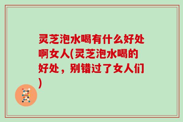 灵芝泡水喝有什么好处啊女人(灵芝泡水喝的好处，别错过了女人们)