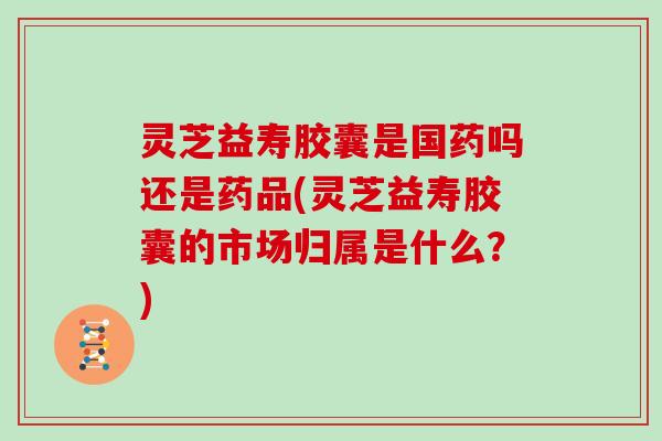 灵芝益寿胶囊是国药吗还是药品(灵芝益寿胶囊的市场归属是什么?)
